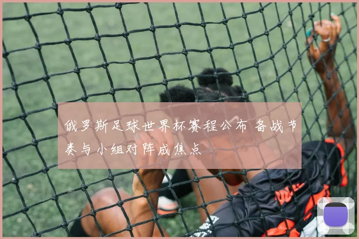 俄罗斯足球世界杯赛程公布 备战节奏与小组对阵成焦点
